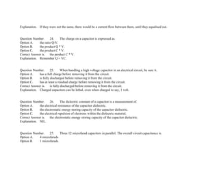 Explanation. If they were not the same, there would be a current flow between them, until they equalised out.
Question Number. 24. The charge on a capacitor is expressed as.
Option A. the ratio Q/V.
Option B. the product Q * V.
Option C. the product C * V.
Correct Answer is. the product C * V.
Explanation. Remember Q = VC.
Question Number. 25. When handling a high voltage capacitor in an electrical circuit, be sure it.
Option A. has a full charge before removing it from the circuit.
Option B. is fully discharged before removing it from the circuit.
Option C. has at least a residual charge before removing it from the circuit.
Correct Answer is. is fully discharged before removing it from the circuit.
Explanation. Charged capacitors can be lethal, even when charged to say, 1 volt.
Question Number. 26. The dielectric constant of a capacitor is a measurement of.
Option A. the electrical resistance of the capacitor dielectric.
Option B. the electrostatic energy storing capacity of the capacitor dielectric.
Option C. the electrical repulsion of electrons within the dielectric material.
Correct Answer is. the electrostatic energy storing capacity of the capacitor dielectric.
Explanation. NIL.
Question Number. 27. Three 12 microfarad capacitors in parallel. The overall circuit capacitance is.
Option A. 4 microfarads.
Option B. 1 microfarads.
 