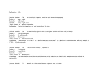 Explanation. NIL.
Question Number. 34. An electrolytic capacitor would be used in circuits supplying.
Option A. heavy loads.
Option B. light loads.
Option C. heavy / light loads.
Correct Answer is. heavy / light loads.
Explanation. Electrolytic capacitors are used in circuits of all sizes.
Question Number. 35. A 20 Picofarad capacitor with a 1 Megohm resistor takes how long to charge?.
Option A. 100 microseconds.
Option B. 20 milliseconds.
Option C. 0.1 second.
Correct Answer is. 100 microseconds.
Explanation. Time constant (TC) = RC = 20/1,000,000,000,000 * 1,000,000 = 20/1,000,000 = 20 microseconds. But fully charged is
5 * TC = 100 microseconds.
Question Number. 36. The discharge curve of a capacitor is.
Option A. Exponential.
Option B. Logarithmic.
Option C. Linear.
Correct Answer is. Exponential.
Explanation. The capacitor discharge curve is an exponential decay, however, the charge curve is logarithmic (the inverse of
exponential).
Question Number. 37. What is the value of a monolithic capacitor with 103 on it?.
 