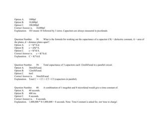 Option A. 1000pf.
Option B. 10,000pf.
Option C. 100,000pf.
Correct Answer is. 10,000pf.
Explanation. 103 means 10 followed by 3 zeros. Capacitors are always measured in picofarads.
Question Number. 38. What is the formula for working out the capacitance of a capacitor if K = dielectric constant, A = area of
the plates, d = distance plates apart?.
Option A. c = K*A/d.
Option B. c = d/K*A.
Option C. c = K*d/A.
Correct Answer is. c = K*A/d.
Explanation. C = K*A/d.
Question Number. 39. Total capacitance of 3 capacitors each 12milliFarad in a parallel circuit.
Option A. 36milliFarad.
Option B. 12milliFarad.
Option C. 6mf.
Correct Answer is. 36milliFarad.
Explanation. Total C = = C1 + C2 + C3 (capacitors in parallel).
Question Number. 40. A combination of 1 megohm and 8 microfarad would give a time constant of.
Option A. 40 seconds.
Option B. 400 ms.
Option C. 8 seconds.
Correct Answer is. 8 seconds.
Explanation. 1,000,000 * 8/1,000,000 = 8 seconds. Note: Time Constant is asked for, not 'time to charge'.
 