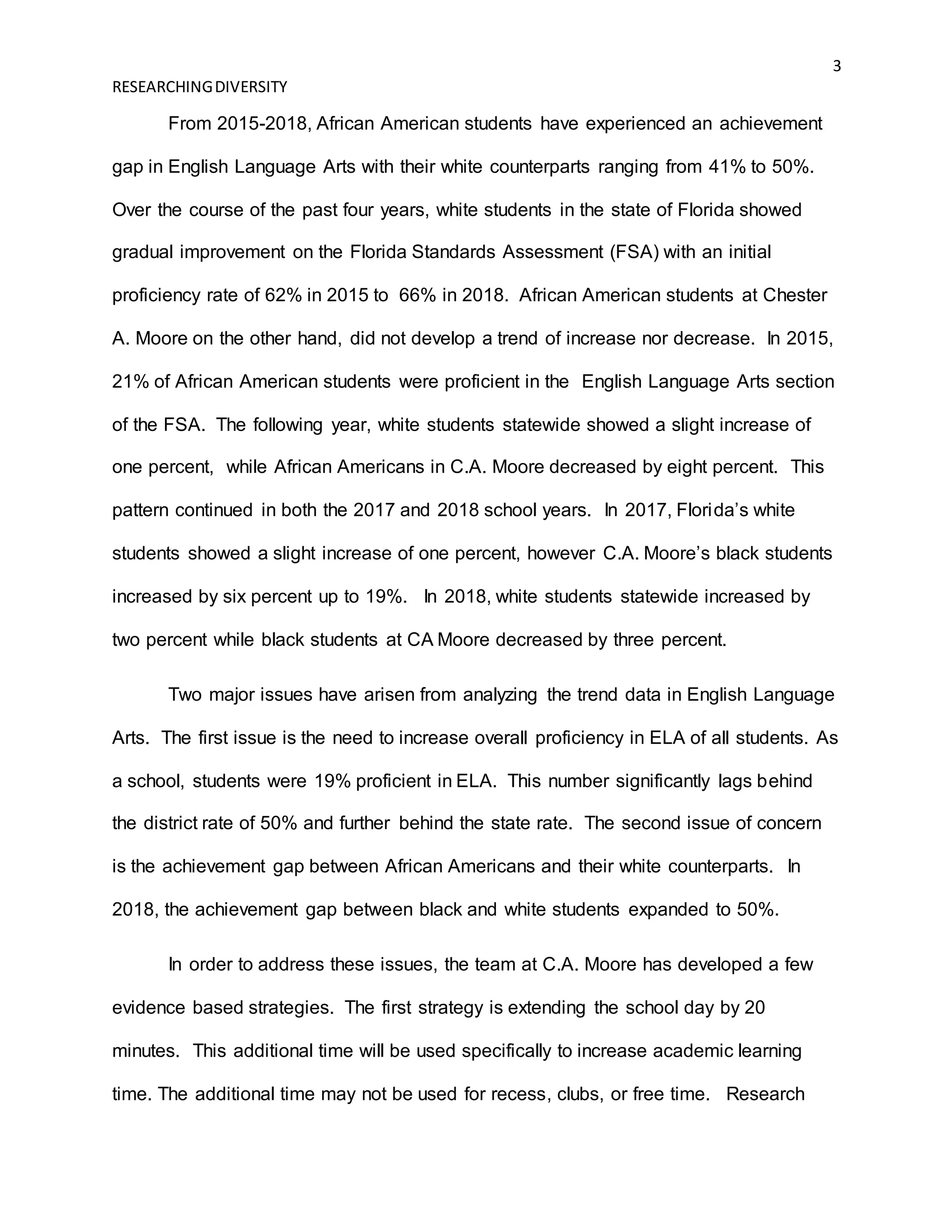 3
RESEARCHINGDIVERSITY
From 2015-2018, African American students have experienced an achievement
gap in English Language Arts with their white counterparts ranging from 41% to 50%.
Over the course of the past four years, white students in the state of Florida showed
gradual improvement on the Florida Standards Assessment (FSA) with an initial
proficiency rate of 62% in 2015 to 66% in 2018. African American students at Chester
A. Moore on the other hand, did not develop a trend of increase nor decrease. In 2015,
21% of African American students were proficient in the English Language Arts section
of the FSA. The following year, white students statewide showed a slight increase of
one percent, while African Americans in C.A. Moore decreased by eight percent. This
pattern continued in both the 2017 and 2018 school years. In 2017, Florida’s white
students showed a slight increase of one percent, however C.A. Moore’s black students
increased by six percent up to 19%. In 2018, white students statewide increased by
two percent while black students at CA Moore decreased by three percent.
Two major issues have arisen from analyzing the trend data in English Language
Arts. The first issue is the need to increase overall proficiency in ELA of all students. As
a school, students were 19% proficient in ELA. This number significantly lags behind
the district rate of 50% and further behind the state rate. The second issue of concern
is the achievement gap between African Americans and their white counterparts. In
2018, the achievement gap between black and white students expanded to 50%.
In order to address these issues, the team at C.A. Moore has developed a few
evidence based strategies. The first strategy is extending the school day by 20
minutes. This additional time will be used specifically to increase academic learning
time. The additional time may not be used for recess, clubs, or free time. Research
 