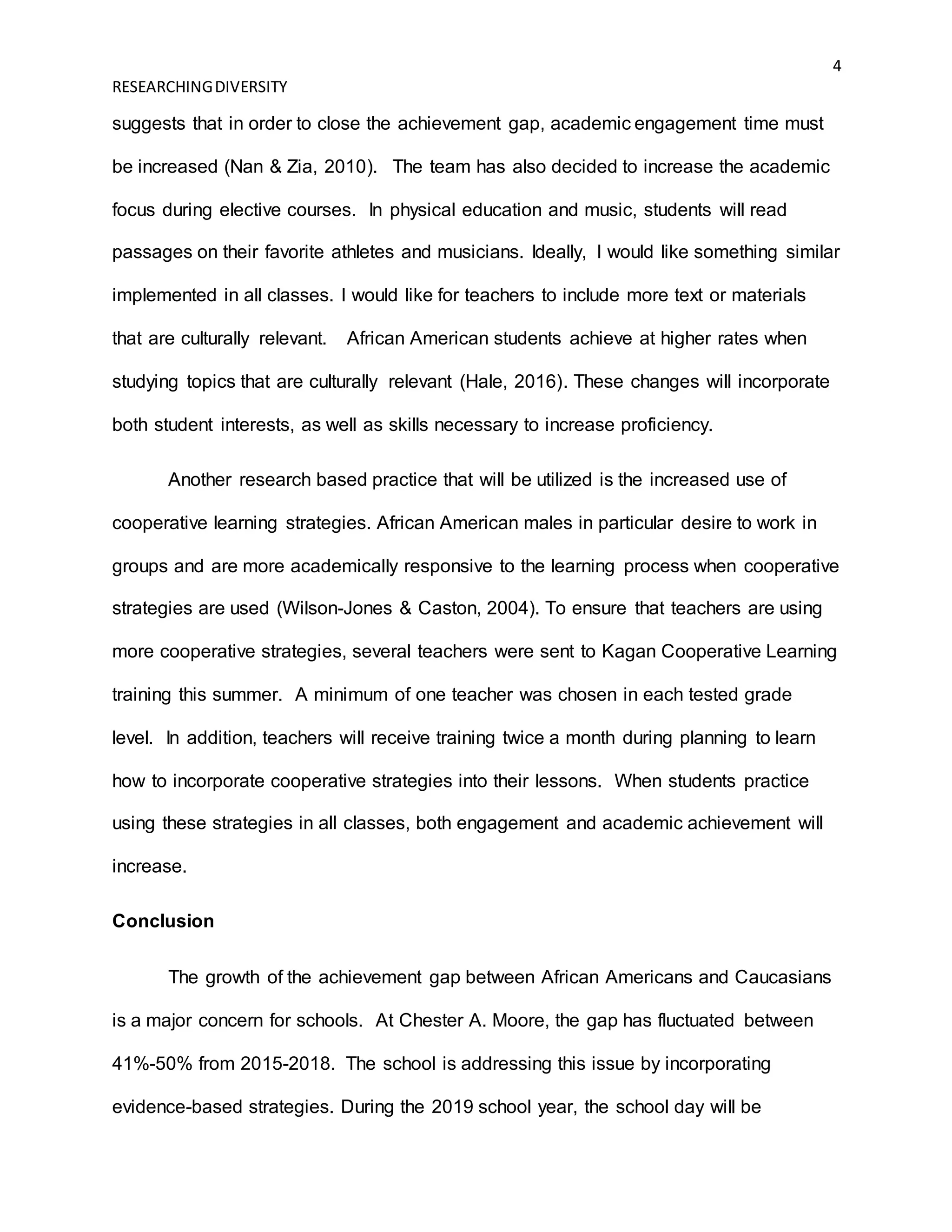 4
RESEARCHINGDIVERSITY
suggests that in order to close the achievement gap, academic engagement time must
be increased (Nan & Zia, 2010). The team has also decided to increase the academic
focus during elective courses. In physical education and music, students will read
passages on their favorite athletes and musicians. Ideally, I would like something similar
implemented in all classes. I would like for teachers to include more text or materials
that are culturally relevant. African American students achieve at higher rates when
studying topics that are culturally relevant (Hale, 2016). These changes will incorporate
both student interests, as well as skills necessary to increase proficiency.
Another research based practice that will be utilized is the increased use of
cooperative learning strategies. African American males in particular desire to work in
groups and are more academically responsive to the learning process when cooperative
strategies are used (Wilson-Jones & Caston, 2004). To ensure that teachers are using
more cooperative strategies, several teachers were sent to Kagan Cooperative Learning
training this summer. A minimum of one teacher was chosen in each tested grade
level. In addition, teachers will receive training twice a month during planning to learn
how to incorporate cooperative strategies into their lessons. When students practice
using these strategies in all classes, both engagement and academic achievement will
increase.
Conclusion
The growth of the achievement gap between African Americans and Caucasians
is a major concern for schools. At Chester A. Moore, the gap has fluctuated between
41%-50% from 2015-2018. The school is addressing this issue by incorporating
evidence-based strategies. During the 2019 school year, the school day will be
 
