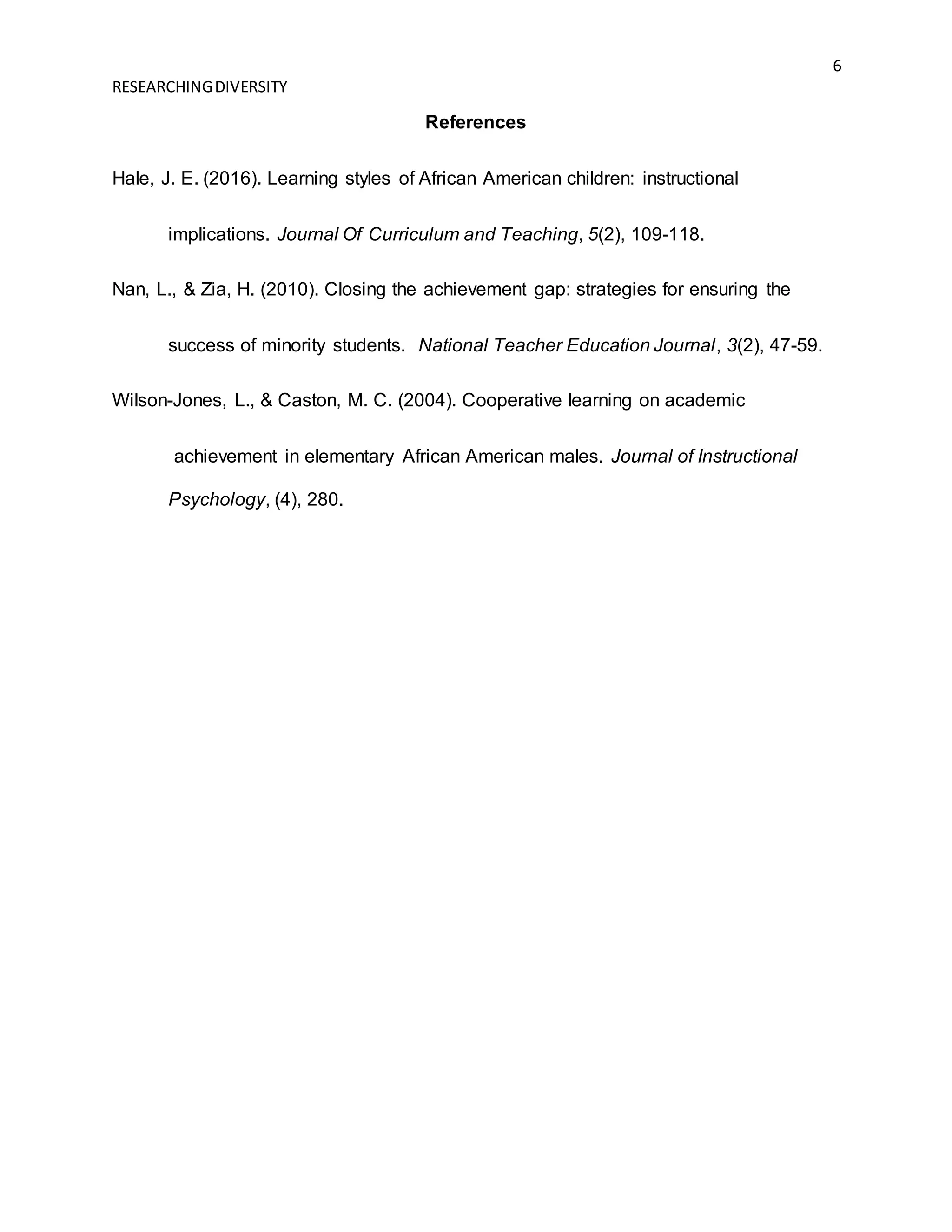6
RESEARCHINGDIVERSITY
References
Hale, J. E. (2016). Learning styles of African American children: instructional
implications. Journal Of Curriculum and Teaching, 5(2), 109-118.
Nan, L., & Zia, H. (2010). Closing the achievement gap: strategies for ensuring the
success of minority students. National Teacher Education Journal, 3(2), 47-59.
Wilson-Jones, L., & Caston, M. C. (2004). Cooperative learning on academic
achievement in elementary African American males. Journal of Instructional
Psychology, (4), 280.
 
