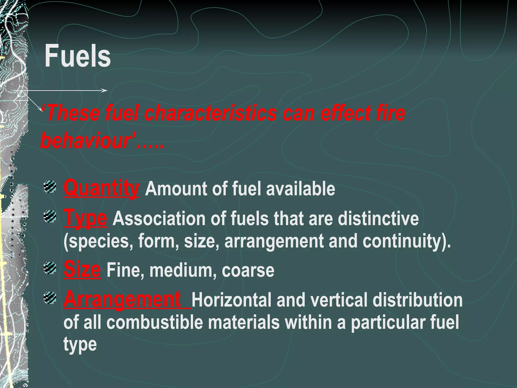 Fuels Quantity   Amount of fuel available Type   Association of fuels that are distinctive (species, form, size, arrangement and continuity). Size   Fine, medium, coarse Arrangement  Horizontal and vertical distribution of all combustible materials within a particular fuel type ‘ These fuel characteristics can effect fire behaviour’….. 