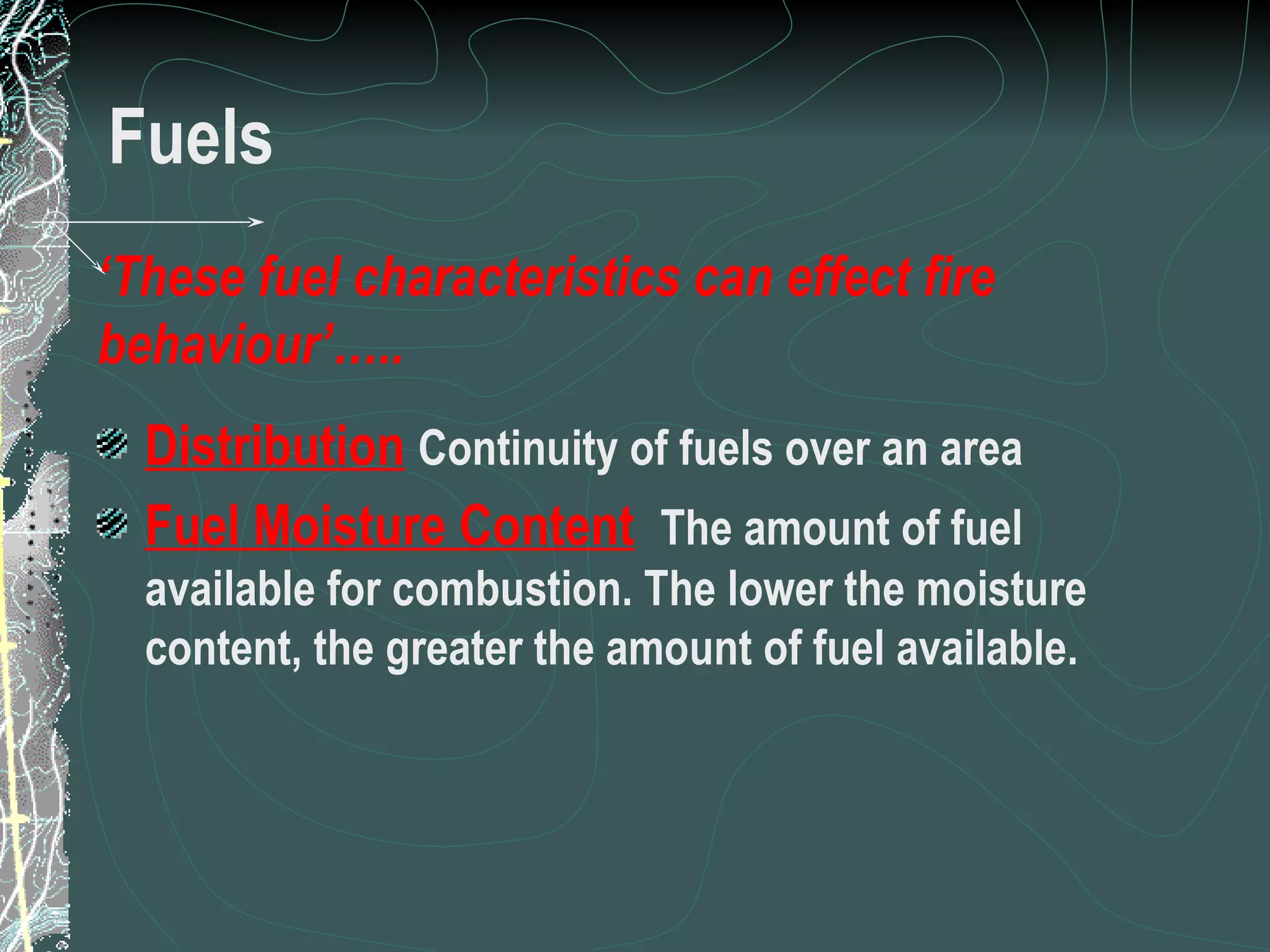 Fuels Distribution   Continuity of fuels over an area Fuel Moisture Content   The amount of fuel available for combustion. The lower the moisture content, the greater the amount of fuel available. ‘ These fuel characteristics can effect fire behaviour’….. 