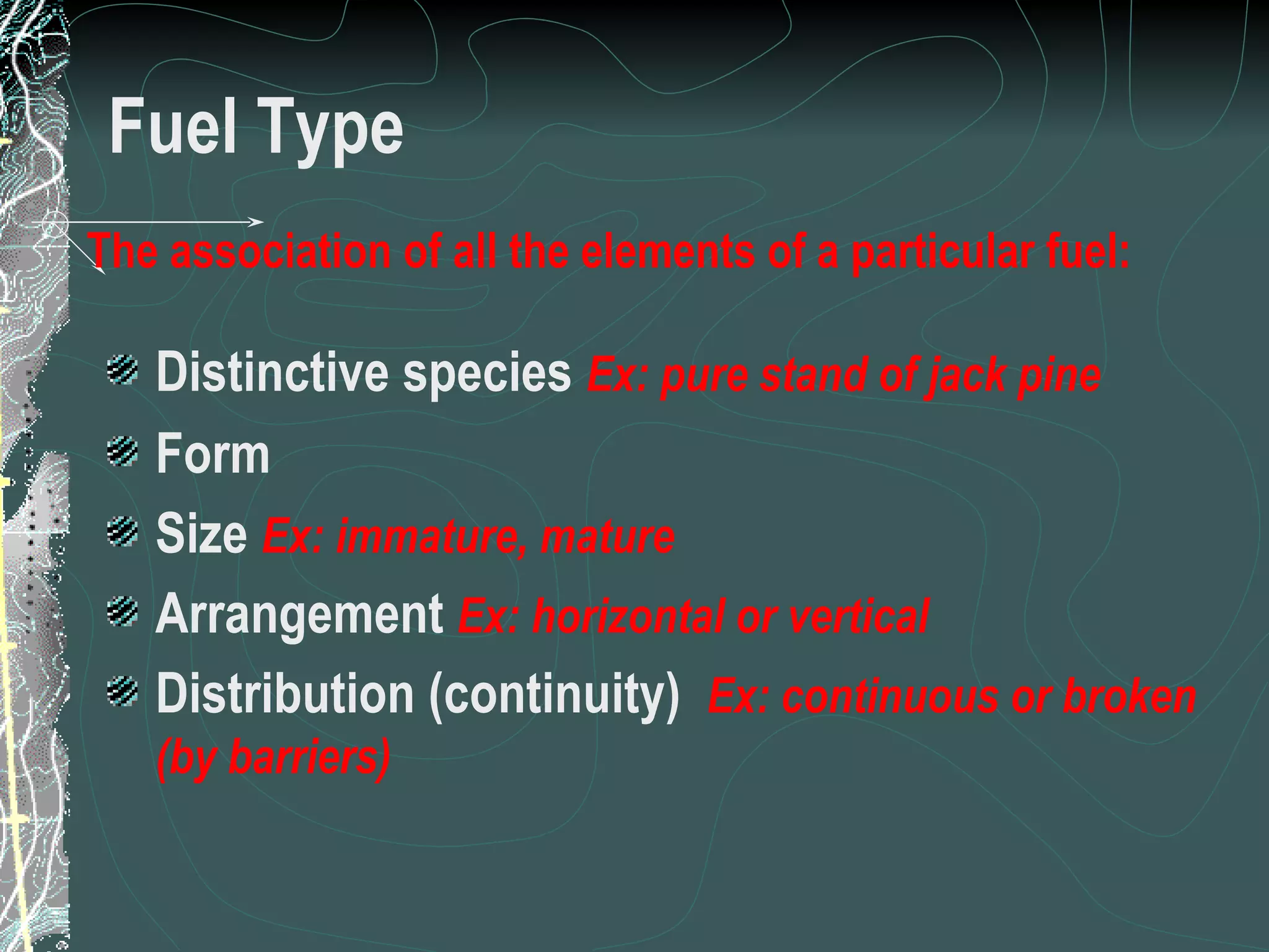 Fuel Type Distinctive species  Ex: pure stand of jack pine Form Size  Ex:   immature, mature Arrangement  Ex: horizontal or vertical Distribution (continuity)  Ex: continuous or broken (by barriers) The association of all the elements of a particular fuel: 