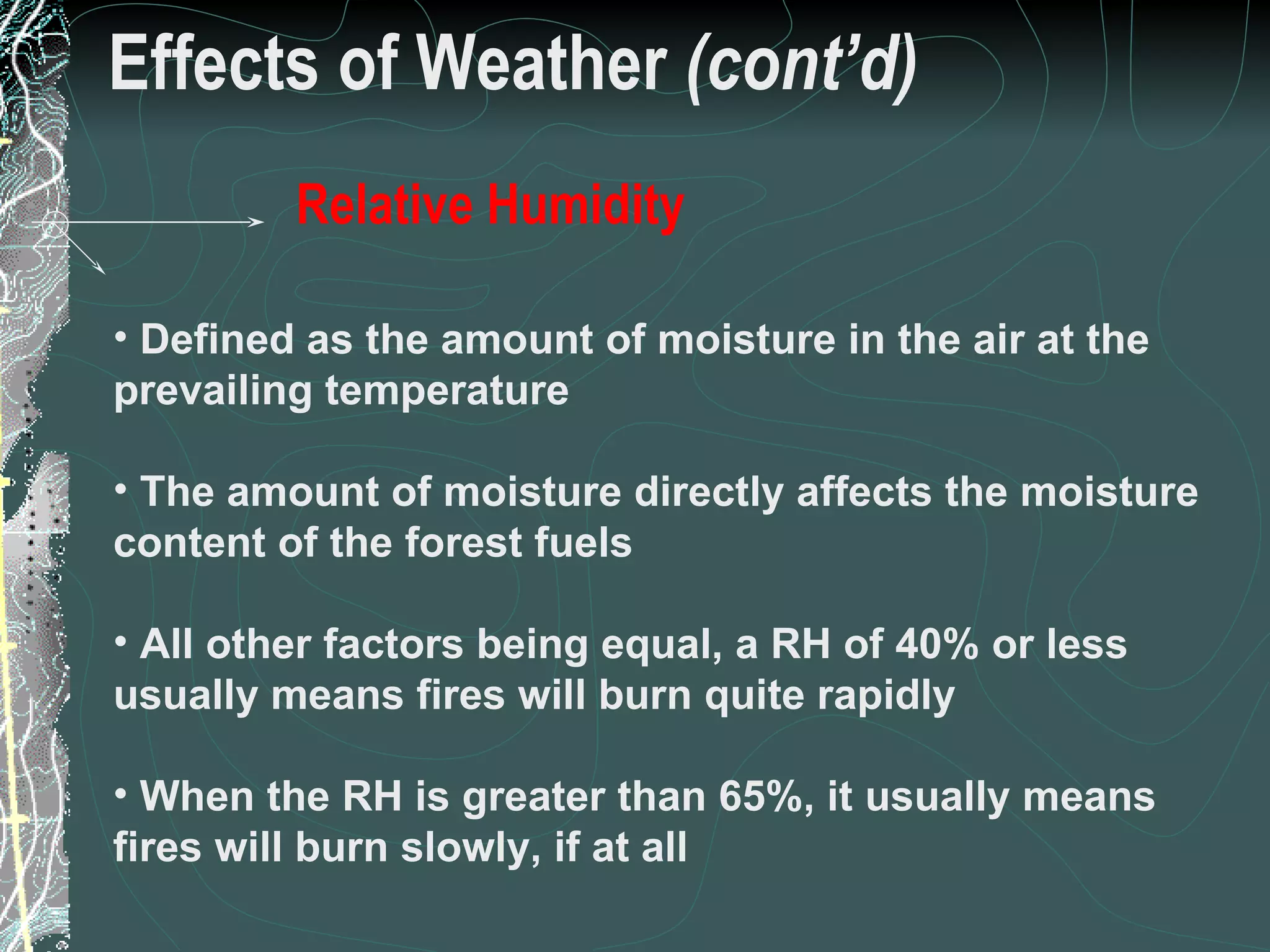 Effects of Weather  (cont’d) Defined as the amount of moisture in the air at the prevailing temperature The amount of moisture directly affects the moisture content of the forest fuels All other factors being equal, a RH of 40% or less usually means fires will burn quite rapidly When the RH is greater than 65%, it usually means fires will burn slowly, if at all 18 of 31 Low Complexity Prescribed Burn Worker Relative Humidity 