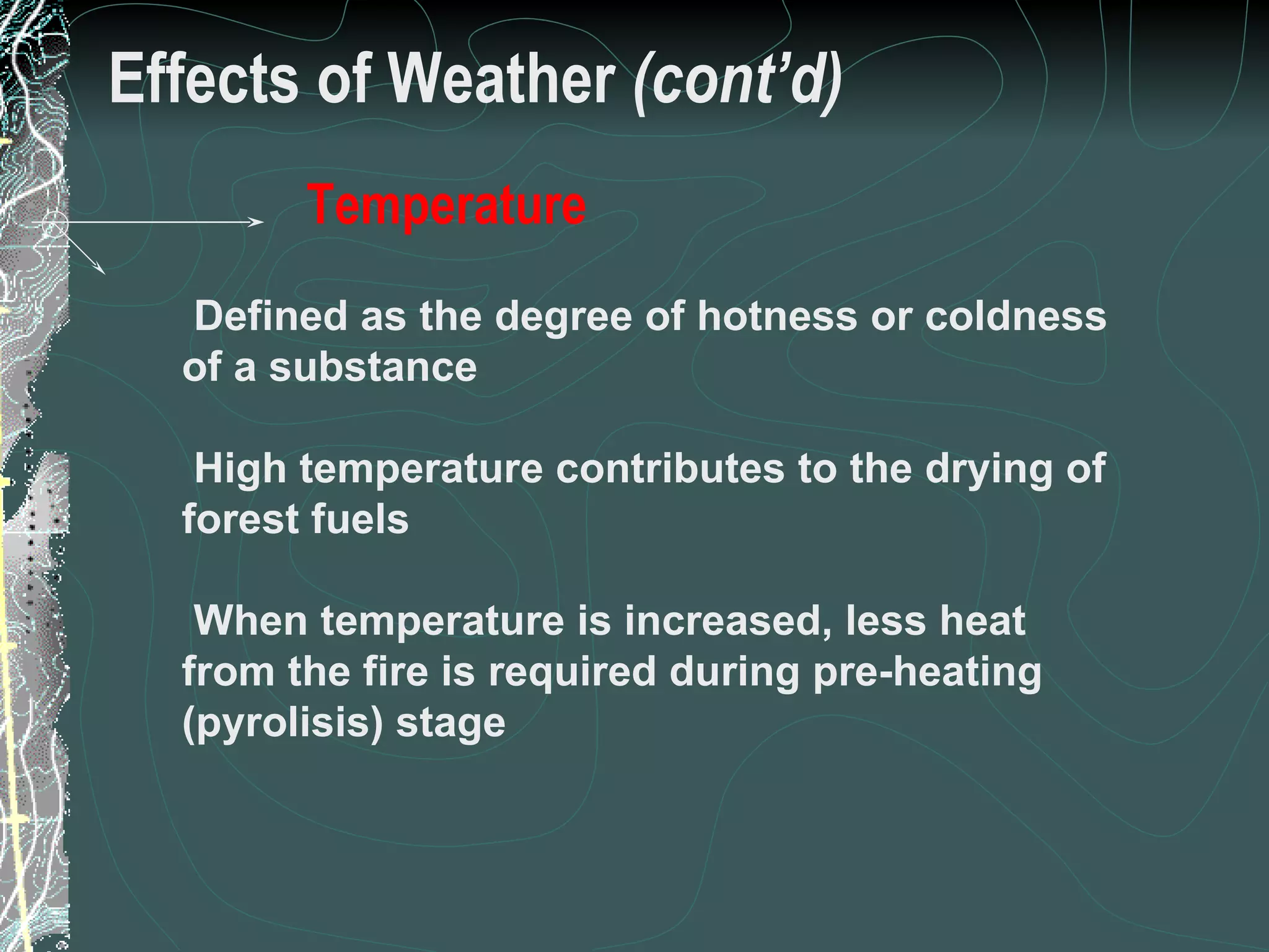 Effects of Weather  (cont’d) Defined as the degree of hotness or coldness of a substance High temperature contributes to the drying of forest fuels When temperature is increased, less heat from the fire is required during pre-heating (pyrolisis) stage Temperature 