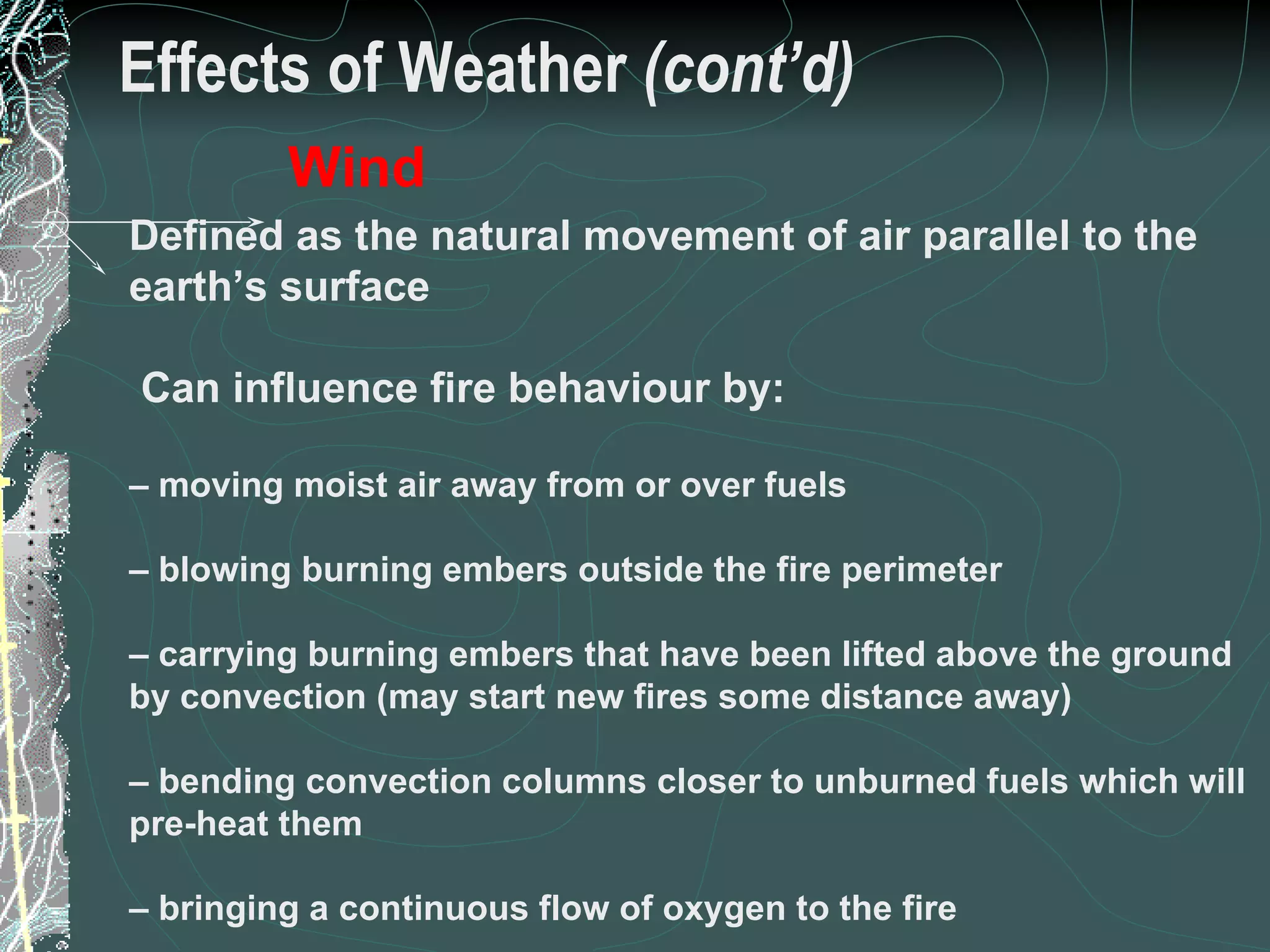 Effects of Weather  (cont’d) Defined as the natural movement of air parallel to the earth’s surface Can influence fire behaviour by: –  moving moist air away from or over fuels –  blowing burning embers outside the fire perimeter –  carrying burning embers that have been lifted above the ground by convection (may start new fires some distance away) –  bending convection columns closer to unburned fuels which will pre-heat them –  bringing a continuous flow of oxygen to the fire Wind 