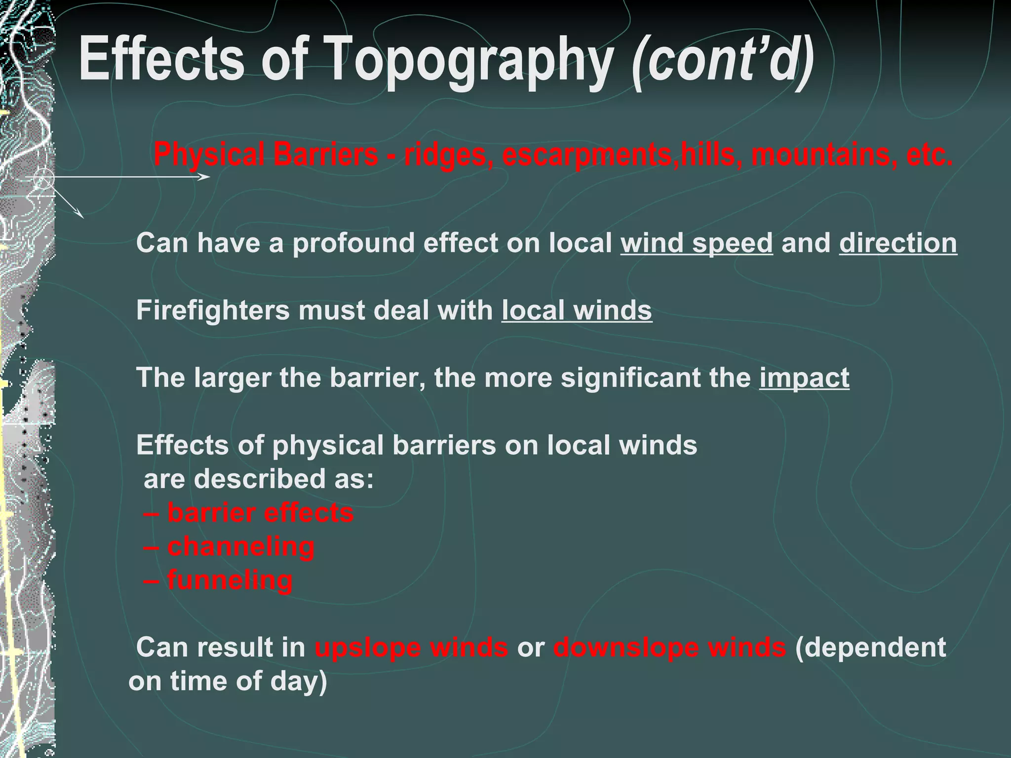Effects of Topography  (cont’d) Physical Barriers - ridges, escarpments,hills, mountains, etc. Can have a profound effect on local  wind speed  and  direction Firefighters must deal with  local winds The larger the barrier, the more significant the  impact Effects of physical barriers on local winds  are described as: –  barrier effects –  channeling –  funneling Can result in  upslope   winds  or  downslope   winds  (dependent on time of day) 