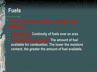 Fuels Distribution   Continuity of fuels over an area Fuel Moisture Content   The amount of fuel available for combustion. The lower the moisture content, the greater the amount of fuel available. ‘ These fuel characteristics can effect fire behaviour’….. 