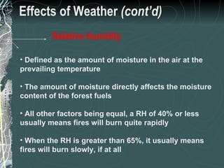 Effects of Weather  (cont’d) Defined as the amount of moisture in the air at the prevailing temperature The amount of moisture directly affects the moisture content of the forest fuels All other factors being equal, a RH of 40% or less usually means fires will burn quite rapidly When the RH is greater than 65%, it usually means fires will burn slowly, if at all 18 of 31 Low Complexity Prescribed Burn Worker Relative Humidity 