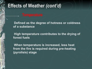 Effects of Weather  (cont’d) Defined as the degree of hotness or coldness of a substance High temperature contributes to the drying of forest fuels When temperature is increased, less heat from the fire is required during pre-heating (pyrolisis) stage Temperature 