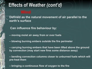 Effects of Weather  (cont’d) Defined as the natural movement of air parallel to the earth’s surface Can influence fire behaviour by: –  moving moist air away from or over fuels –  blowing burning embers outside the fire perimeter –  carrying burning embers that have been lifted above the ground by convection (may start new fires some distance away) –  bending convection columns closer to unburned fuels which will pre-heat them –  bringing a continuous flow of oxygen to the fire Wind 