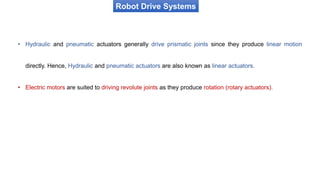 Robot Drive Systems
• Hydraulic and pneumatic actuators generally drive prismatic joints since they produce linear motion
directly. Hence, Hydraulic and pneumatic actuators are also known as linear actuators.
• Electric motors are suited to driving revolute joints as they produce rotation (rotary actuators).
 