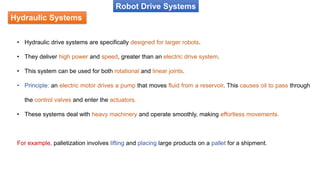 Hydraulic Systems
Robot Drive Systems
• Hydraulic drive systems are specifically designed for larger robots.
• They deliver high power and speed, greater than an electric drive system.
• This system can be used for both rotational and linear joints.
• Principle: an electric motor drives a pump that moves fluid from a reservoir. This causes oil to pass through
the control valves and enter the actuators.
• These systems deal with heavy machinery and operate smoothly, making effortless movements.
For example, palletization involves lifting and placing large products on a pallet for a shipment.
 