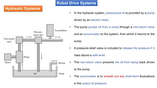 Hydraulic Systems
Robot Drive Systems
• In the hydraulic system, pressurized oil is provided by a pump
driven by an electric motor.
• The pump pumps oil from a sump through a non-return valve
and an accumulator to the system, from which it returns to the
sump.
• A pressure-relief valve is included to release the pressure if it
rises above a safe level.
• The non-return valve prevents the oil from being back driven
to the pump.
• The accumulator is to smooth out any short-term fluctuations
in the output oil pressure.
 