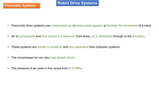 Pneumatic Systems
Robot Drive Systems
• Pneumatic drive systems use compressed air, or pressurized gasses, to facilitate the movement of a robot.
• Air is compressed and then stored in a reservoir; from there, air is distributed through to the actuators.
• These systems are simple to construct and less expensive than hydraulic systems.
• The compressed air can also help absorb shock.
• The pressure of air used in this varies from 6-10 MPa
 