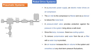 Pneumatic Systems
Robot Drive Systems
• In a pneumatic power supply, an electric motor drives an
air compressor.
• The air inlet to the compressor is filtered and via a silencer
to reduce the noise level.
• A pressure-relief valve provides protection against the
pressure in the system rising above a safe level.
• Since the temp. increases there is a cooling system.
• To remove contamination and water from the air, a filter
with a water trap is provided.
• An air receiver increases the air volume in the system and
smoothes out any short-term pressure fluctuations.
 
