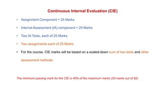 Continuous Internal Evaluation (CIE)
• Assignment Component = 25 Marks
• Internal Assessment (IA) component = 25 Marks
• Two IA Tests, each of 25 Marks
• Two assignments each of 25 Marks
• For the course, CIE marks will be based on a scaled-down sum of two tests and other
assessment methods.
The minimum passing mark for the CIE is 40% of the maximum marks (20 marks out of 50)
 