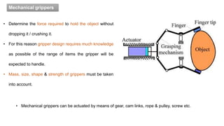 Mechanical grippers
• Mechanical grippers can be actuated by means of gear, cam links, rope & pulley, screw etc.
• Determine the force required to hold the object without
dropping it / crushing it.
• For this reason gripper design requires much knowledge
as possible of the range of items the gripper will be
expected to handle.
• Mass, size, shape & strength of grippers must be taken
into account.
 