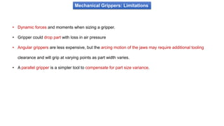 Mechanical Grippers: Limitations
• Dynamic forces and moments when sizing a gripper.
• Gripper could drop part with loss in air pressure
• Angular grippers are less expensive, but the arcing motion of the jaws may require additional tooling
clearance and will grip at varying points as part width varies.
• A parallel gripper is a simpler tool to compensate for part size variance.
 