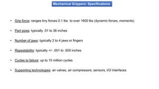 Mechanical Grippers: Specifications
• Grip force: ranges tiny forces 0.1 lbs to over 1600 lbs (dynamic forces, moments)
• Part sizes: typically .01 to 36 inches
• Number of jaws: typically 2 to 4 jaws or fingers
• Repeatability: typically +/- .001 to .005 inches
• Cycles to failure: up to 10 million cycles
• Supporting technologies: air valves, air compressors, sensors, I/O interfaces
 