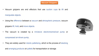 Vacuum Grippers
• Vacuum grippers are end effectors that use suction cups to lift and
manipulate objects.
• Using the difference between a vacuum and atmospheric pressure, vacuum
grippers lift, hold, and move objects.
• The vacuum is created by a miniature electromechanical pump or
compressed air-driven pump.
• They are widely used for robotic palletising, which is the process of stacking
and arranging products on pallets for transportation or storage
 