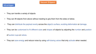 Vacuum Grippers
Advantages
• They can handle a variety of objects
• They can lift objects from above without needing to grip them from the sides or below.
• They can distribute the payload evenly across the object’s surface, avoiding deformation or damage.
• They can be customized to fit different sizes and shapes of objects by adjusting the number and position
of suction cups or valves.
• They can save energy and reduce noise by using self-closing valves that only activate when needed.
 