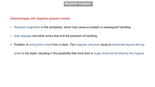 Magnetic Grippers
Disadvantages with magnetic grippers include;
• Residual magnetism in the workpiece, which may cause a problem in subsequent handling
• Side slippage and other errors that limit the precision of handling.
• Problem of picking thin sheet from a stack. The magnetic attraction tends to penetrate beyond the top
sheet in the stack, resulting in the possibility that more than a single sheet will be lifted by the magnet
 