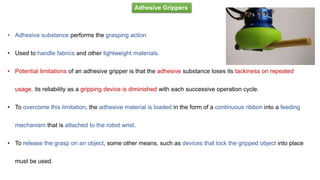 Adhesive Grippers
• Adhesive substance performs the grasping action
• Used to handle fabrics and other lightweight materials.
• Potential limitations of an adhesive gripper is that the adhesive substance loses its tackiness on repeated
usage, its reliability as a gripping device is diminished with each successive operation cycle.
• To overcome this limitation, the adhesive material is loaded in the form of a continuous ribbon into a feeding
mechanism that is attached to the robot wrist.
• To release the grasp on an object, some other means, such as devices that lock the gripped object into place
must be used.
 