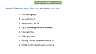 TOOLS AS END EFFECTORS
Examples of tools used as end effectors in robot applications include:
1. Spot-welding tools
2. Arc-welding torch
3. Spray-painting nozzle
4. Liquid cement applicators for assembly
5. Heating torches
6. Water jet cutting
7. Rotating spindles for operations such as;
8. Drilling, Routing, Wire brushing, grinding
 