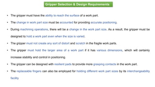 • The gripper must have the ability to reach the surface of a work part.
• The change in work part size must be accounted for providing accurate positioning.
• During machining operations, there will be a change in the work part size. As a result, the gripper must be
designed to hold a work part even when the size is varied.
• The gripper must not create any sort of distort and scratch in the fragile work parts.
• The gripper must hold the larger area of a work part if it has various dimensions, which will certainly
increase stability and control in positioning.
• The gripper can be designed with resilient pads to provide more grasping contacts in the work part.
• The replaceable fingers can also be employed for holding different work part sizes by its interchangeability
facility
Gripper Selection & Design Requirements
 