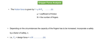Gripper Force Analysis
• The friction force is given by f = μ N Pg ………(ii)
μ = coefficient of friction
N = the number of fingers
• Depending on the circumstances the capacity of the fingers has to be increased, incorporate a safety
by a factor of safety, n.
• i.e., Fd = design force = n.W ……………(iii)
 