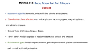 MODULE 3: Robot Drives And End Effectors
• Robot drive systems: Hydraulic, Pneumatic and Electric drive systems.
• Classification of end effectors: mechanical grippers, vacuum grippers, magnetic grippers,
and adhesive grippers.
• Gripper force analysis and gripper design.
• 1 DoF, 2 DoF, multiple degrees of freedom robot hand, tools as end effectors
• Robot control types: limited sequence control, point-to-point control, playback with continuous
path control, and intelligent control.
Content
 