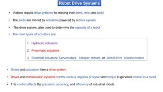 Robot Drive Systems
• Drives and actuators form a drive system.
• Drives and transmission systems control various degrees of speed and torque to generate motion in a robot
• This control affects the precision, accuracy, and efficiency of industrial robots
1. Hydraulic actuators
2. Pneumatic actuators
3. Electrical actuators: Servomotors, Stepper motors or Direct-drive electric motors
• Robots require drive systems for moving their arms, wrist and body
• The joints are moved by actuators powered by a drive system
• The drive system, also used to determine the capacity of a robot
• The main types of actuators are;
 
