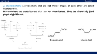 Chemistry
18CYB101J
2. Diastereomers: Stereoisomers that are not mirror images of each other are called
diastereomers.
Diastereomers are stereoisomers that are not enantiomers. They are chemically (and
physically) different.
HOOC COOH
Maleic Acid
COOH
HOOC
Fumaric Acid
 
