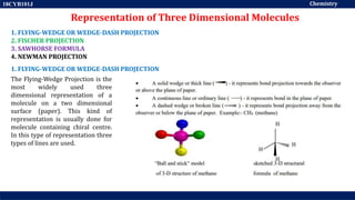 Chemistry
18CYB101J
Representation of Three Dimensional Molecules
1. FLYING-WEDGE OR WEDGE-DASH PROJECTION
2. FISCHER PROJECTION
3. SAWHORSE FORMULA
4. NEWMAN PROJECTION
1. FLYING-WEDGE OR WEDGE-DASH PROJECTION
The Flying-Wedge Projection is the
most widely used three
dimensional representation of a
molecule on a two dimensional
surface (paper). This kind of
representation is usually done for
molecule containing chiral centre.
In this type of representation three
types of lines are used.
 