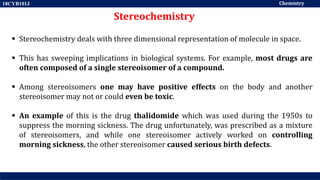 Chemistry
18CYB101J
Stereochemistry
 Stereochemistry deals with three dimensional representation of molecule in space.
 This has sweeping implications in biological systems. For example, most drugs are
often composed of a single stereoisomer of a compound.
 Among stereoisomers one may have positive effects on the body and another
stereoisomer may not or could even be toxic.
 An example of this is the drug thalidomide which was used during the 1950s to
suppress the morning sickness. The drug unfortunately, was prescribed as a mixture
of stereoisomers, and while one stereoisomer actively worked on controlling
morning sickness, the other stereoisomer caused serious birth defects.
 