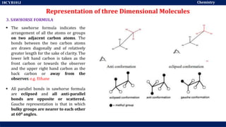 Chemistry
18CYB101J
3. SAWHORSE FORMULA
 The sawhorse formula indicates the
arrangement of all the atoms or groups
on two adjacent carbon atoms. The
bonds between the two carbon atoms
are drawn diagonally and of relatively
greater length for the sake of clarity. The
lower left hand carbon is taken as the
front carbon or towards the observer
and the upper right hand carbon as the
back carbon or away from the
observer. e.g. Ethane
 All parallel bonds in sawhorse formula
are eclipsed and all anti-parallel
bonds are opposite or scattered.
Gauche representation is that in which
bulky groups are nearer to each other
at 600 angles.
Representation of three Dimensional Molecules
 