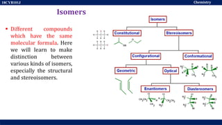 Chemistry
18CYB101J
Isomers
 Different compounds
which have the same
molecular formula. Here
we will learn to make
distinction between
various kinds of isomers,
especially the structural
and stereoisomers.
 