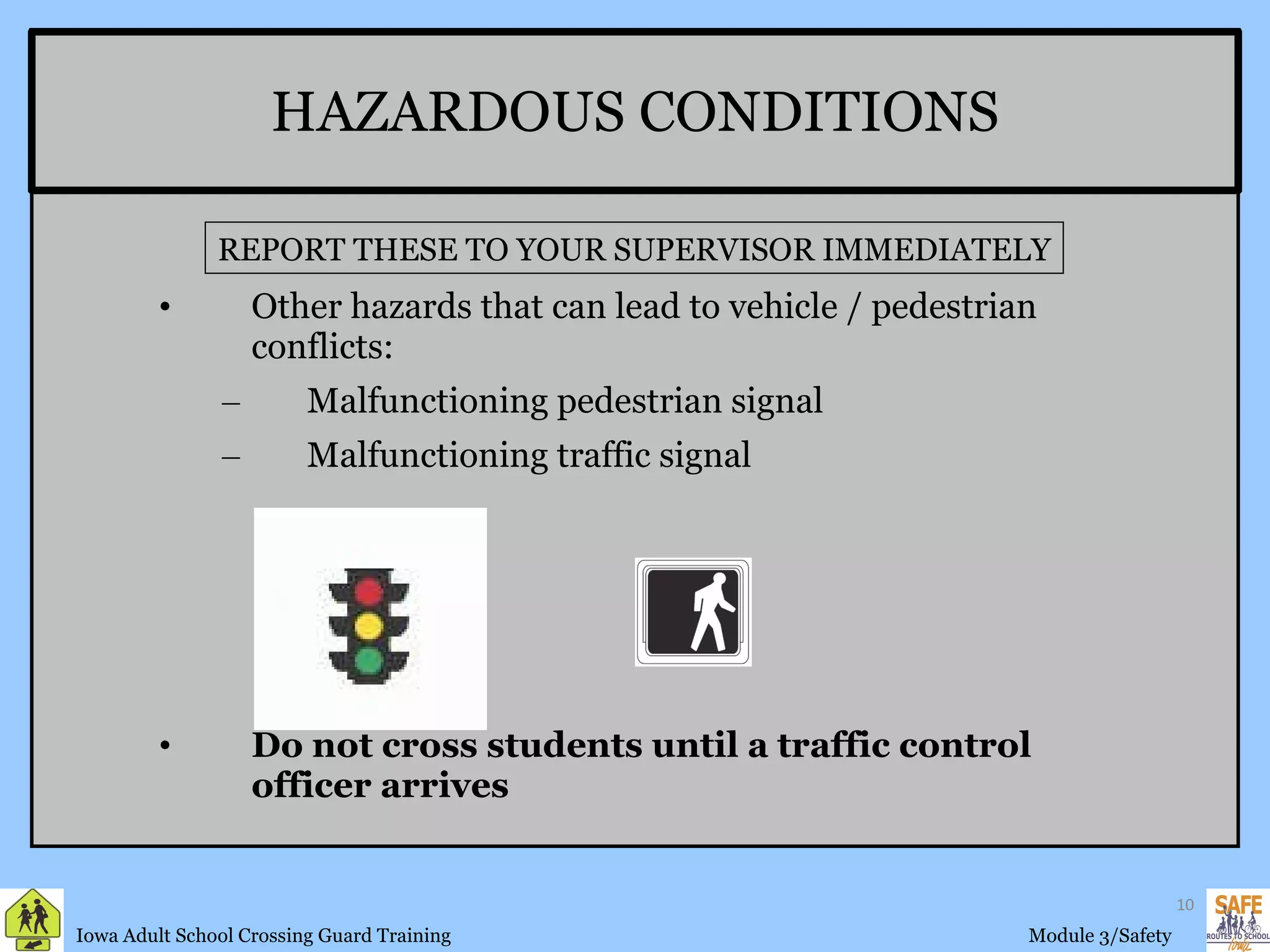 HAZARDOUS CONDITIONS Other hazards that can lead to vehicle / pedestrian conflicts: Malfunctioning pedestrian signal Malfunctioning traffic signal Do not cross students until a traffic control officer arrives REPORT THESE TO YOUR SUPERVISOR IMMEDIATELY 