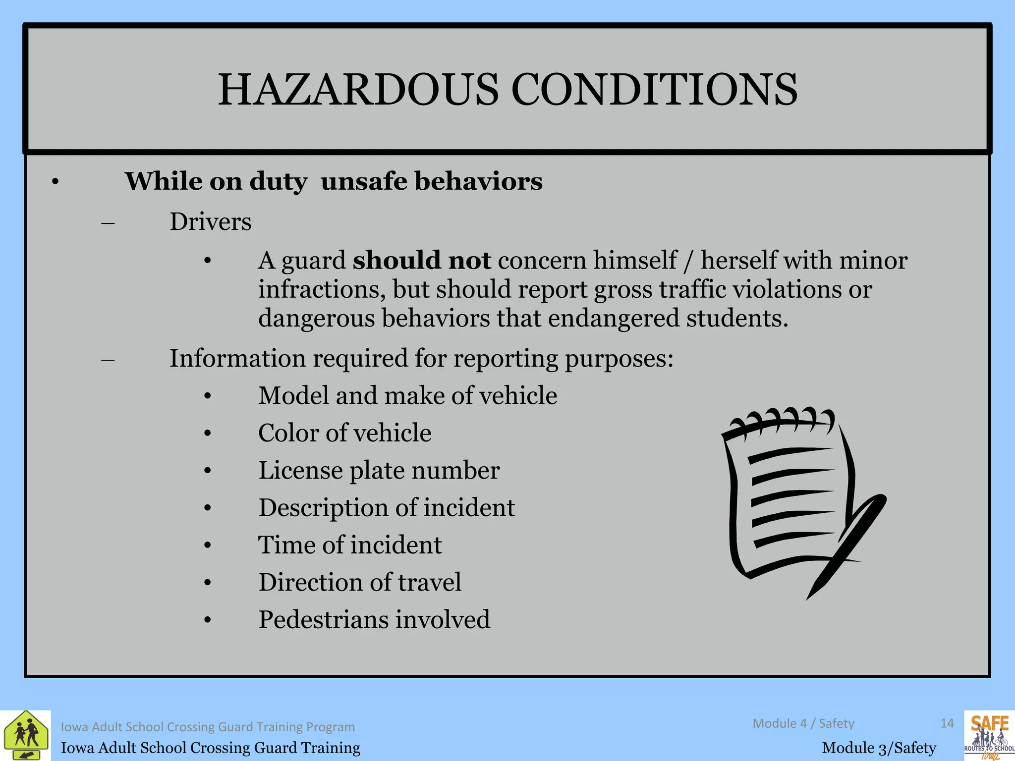HAZARDOUS CONDITIONS While on duty  unsafe behaviors Drivers A guard  should not  concern himself / herself with minor infractions, but should report gross traffic violations or dangerous behaviors that endangered students. Information required for reporting purposes: Model and make of vehicle Color of vehicle License plate number Description of incident Time of incident Direction of travel  Pedestrians involved Iowa Adult School Crossing Guard Training Program Module 4 / Safety 