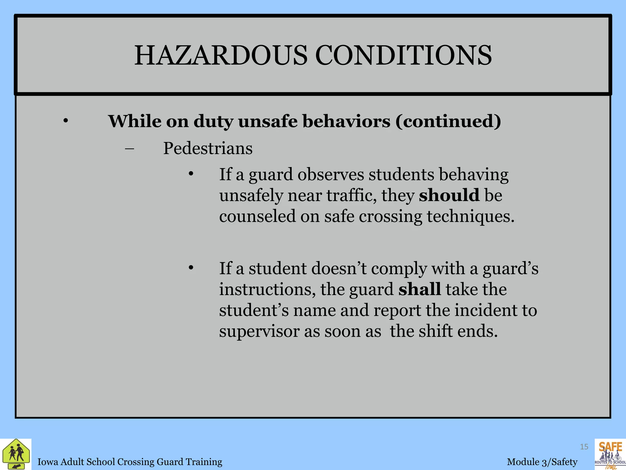 HAZARDOUS CONDITIONS While on duty unsafe behaviors (continued) Pedestrians If a guard observes students behaving unsafely near traffic, they  should  be counseled on safe crossing techniques.  If a student doesn’t comply with a guard’s instructions, the guard  shall  take the student’s name and report the incident to supervisor as soon as  the shift ends. 