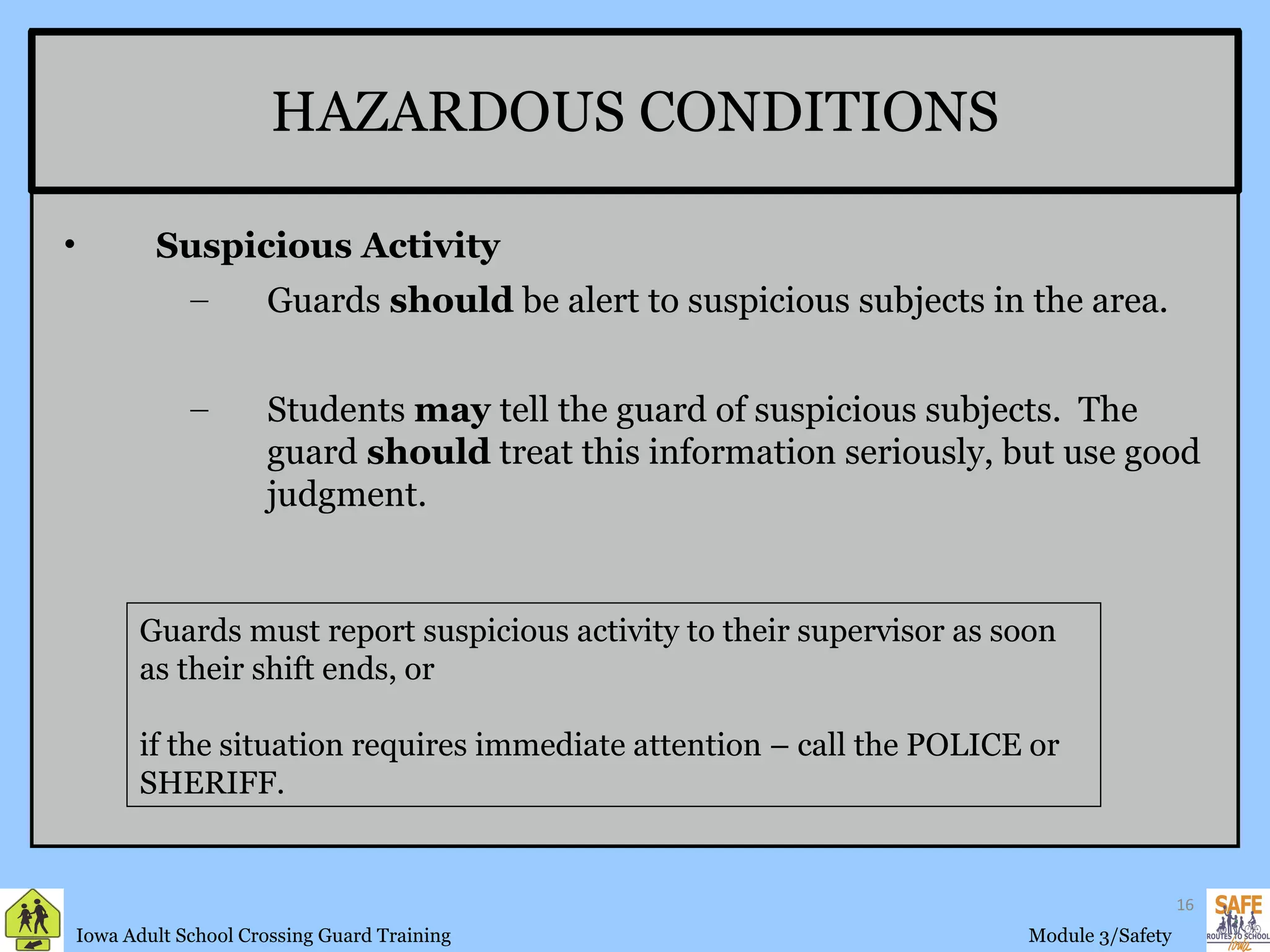 HAZARDOUS CONDITIONS Guards must report suspicious activity to their supervisor as soon as their shift ends, or  if the situation requires immediate attention – call the POLICE or SHERIFF. Suspicious Activity Guards  should  be alert to suspicious subjects in the area. Students  may  tell the guard of suspicious subjects.  The guard  should  treat this information seriously, but use good judgment. 