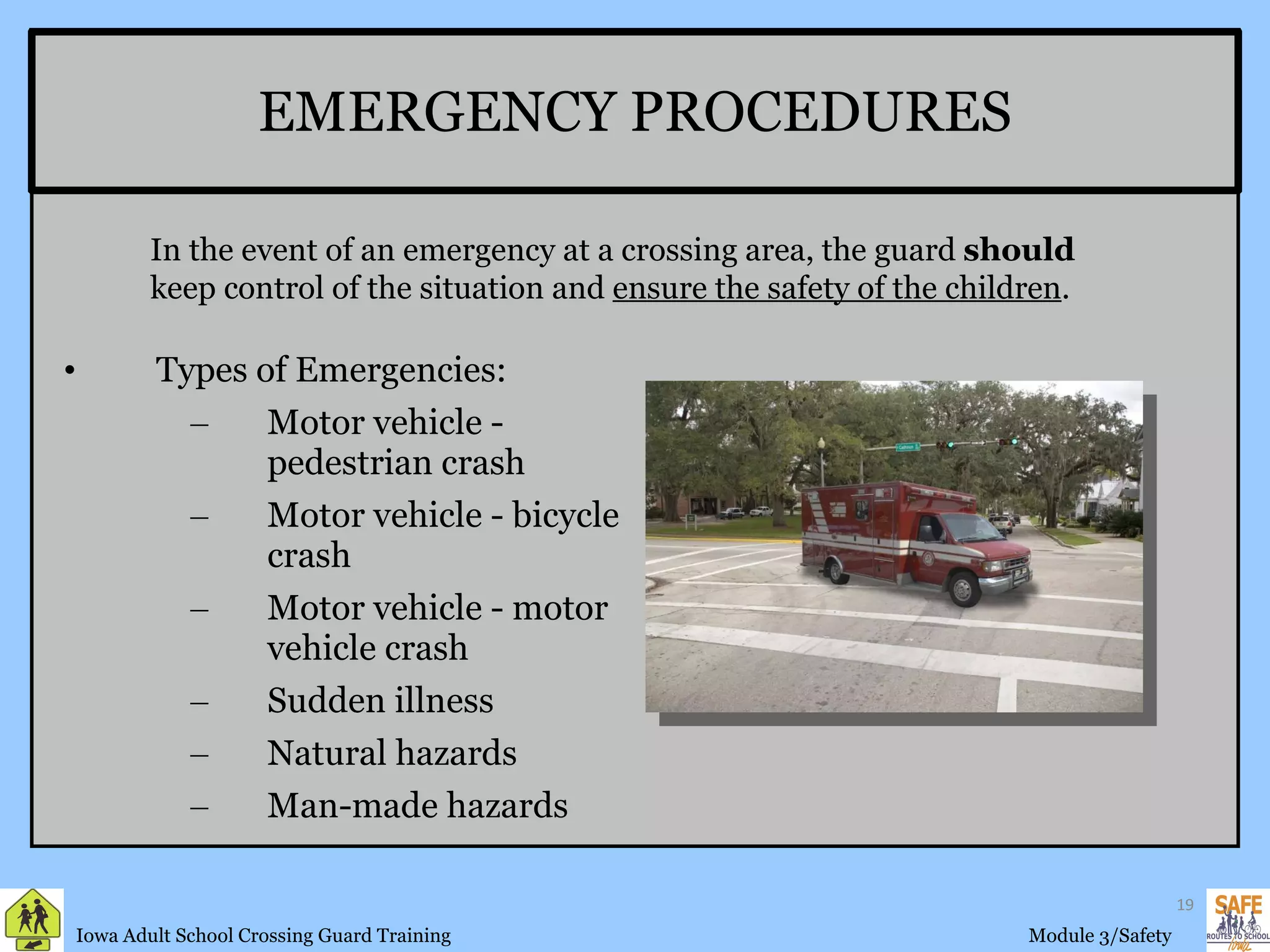 EMERGENCY PROCEDURES Types of Emergencies:  Motor vehicle - pedestrian crash Motor vehicle - bicycle crash Motor vehicle - motor vehicle crash Sudden illness Natural hazards Man-made hazards In the event of an emergency at a crossing area, the guard  should  keep control of the situation and  ensure the safety of the children . 