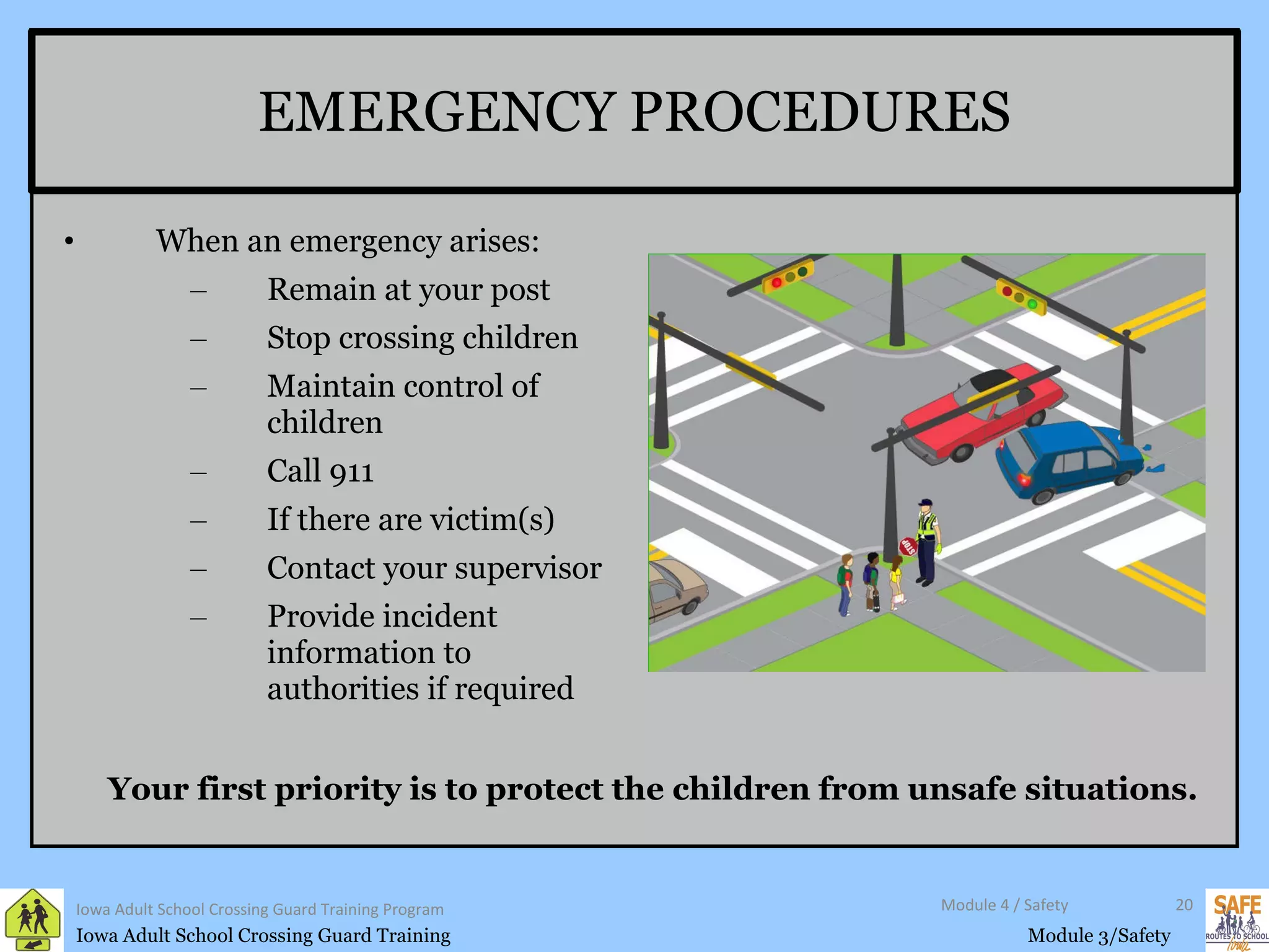 EMERGENCY PROCEDURES When an emergency arises: Remain at your post Stop crossing children  Maintain control of children Call 911 If there are victim(s) Contact your supervisor Provide incident information to authorities if required Iowa Adult School Crossing Guard Training Program Module 4 / Safety Your first priority is to protect the children from unsafe situations. 
