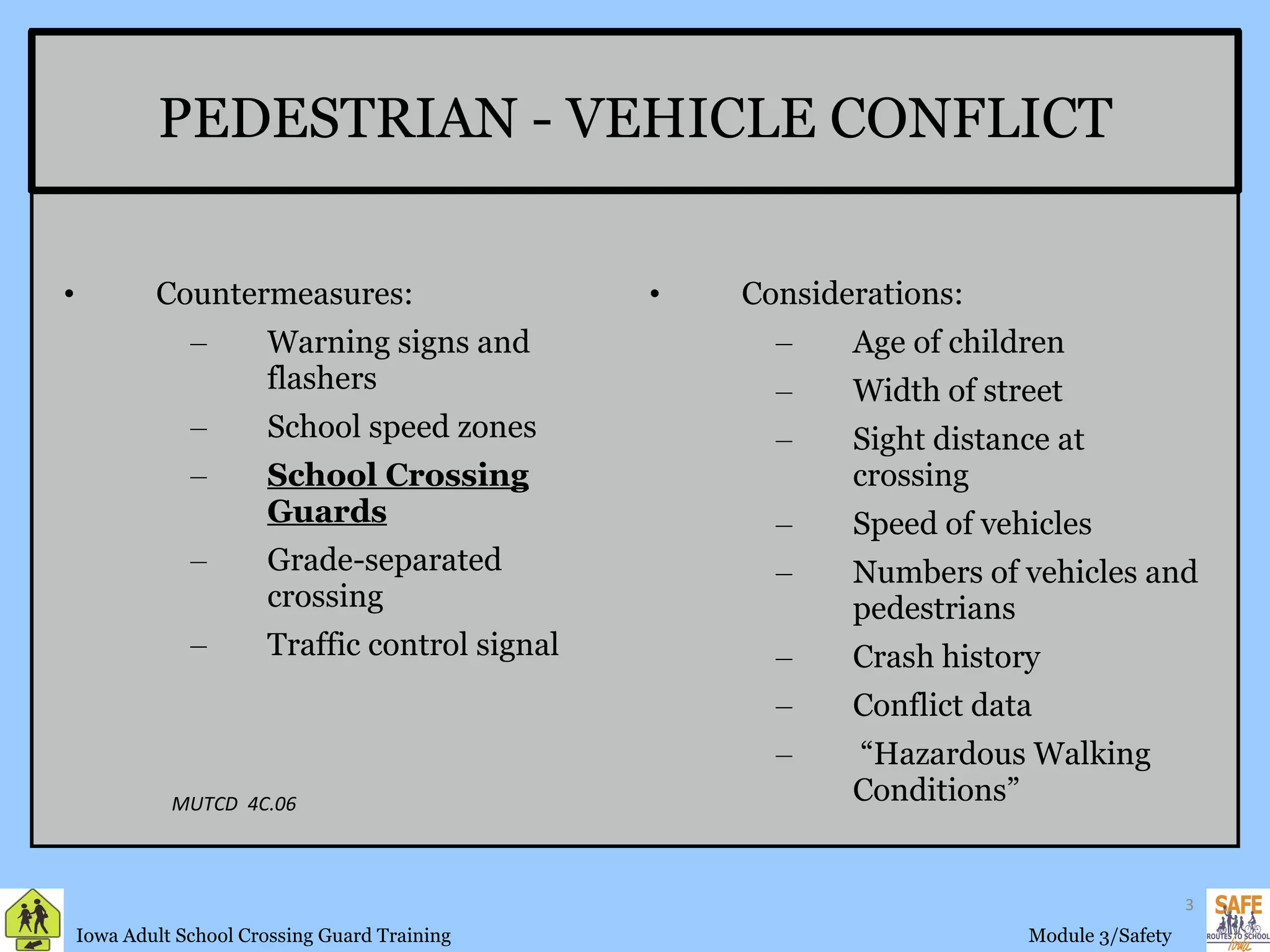 PEDESTRIAN - VEHICLE CONFLICT Countermeasures: Warning signs and flashers School speed zones School Crossing Guards Grade-separated crossing Traffic control signal  Considerations: Age of children Width of street  Sight distance at crossing Speed of vehicles Numbers of vehicles and pedestrians Crash history Conflict data “ Hazardous Walking Conditions” MUTCD  4C.06 