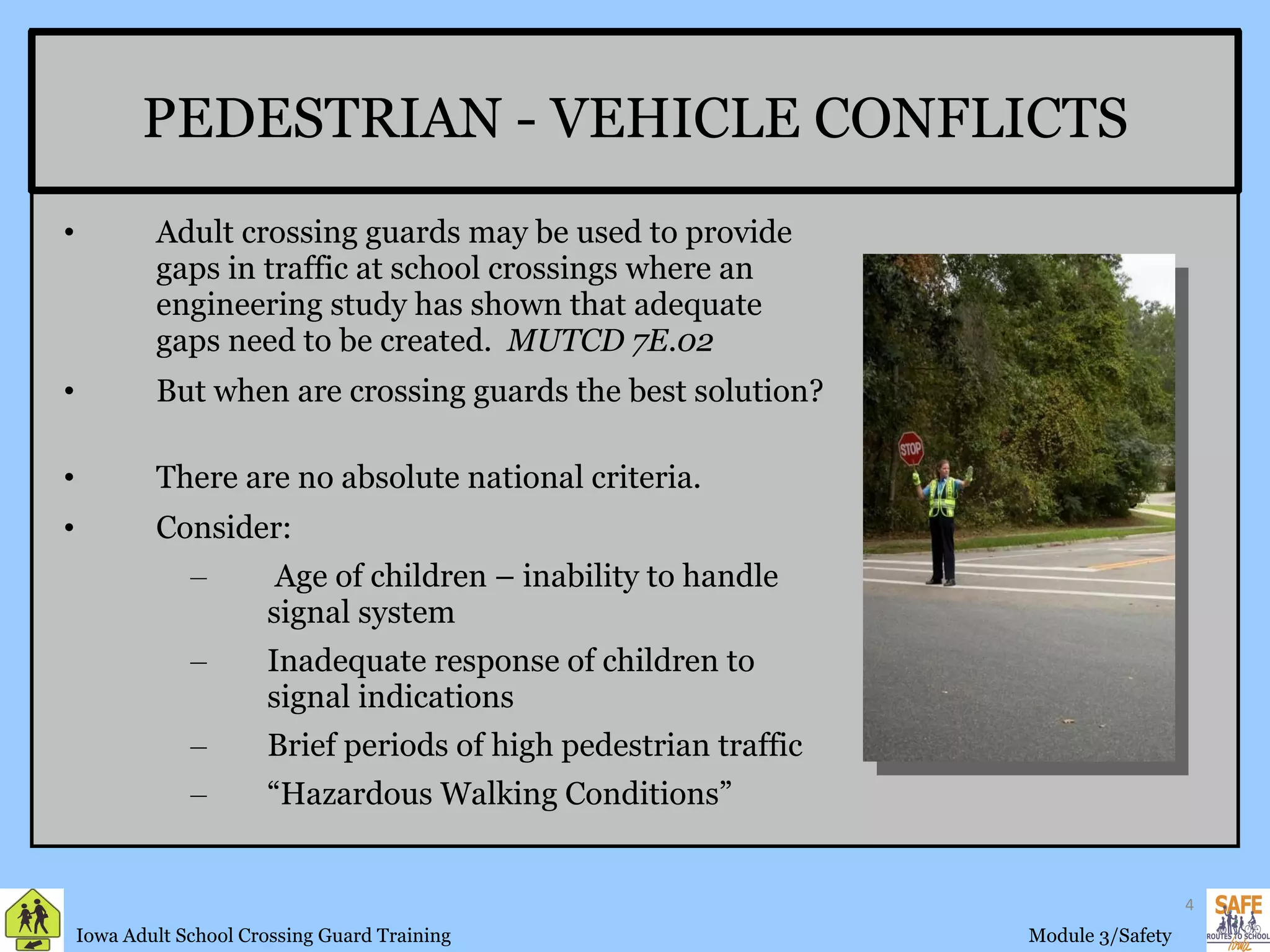 Adult crossing guards may be used to provide gaps in traffic at school crossings where an engineering study has shown that adequate gaps need to be created.  MUTCD 7E.02 But when are crossing guards the best solution?  There are no absolute national criteria. Consider: Age of children – inability to handle signal system Inadequate response of children to signal indications Brief periods of high pedestrian traffic “ Hazardous Walking Conditions” PEDESTRIAN - VEHICLE CONFLICTS 