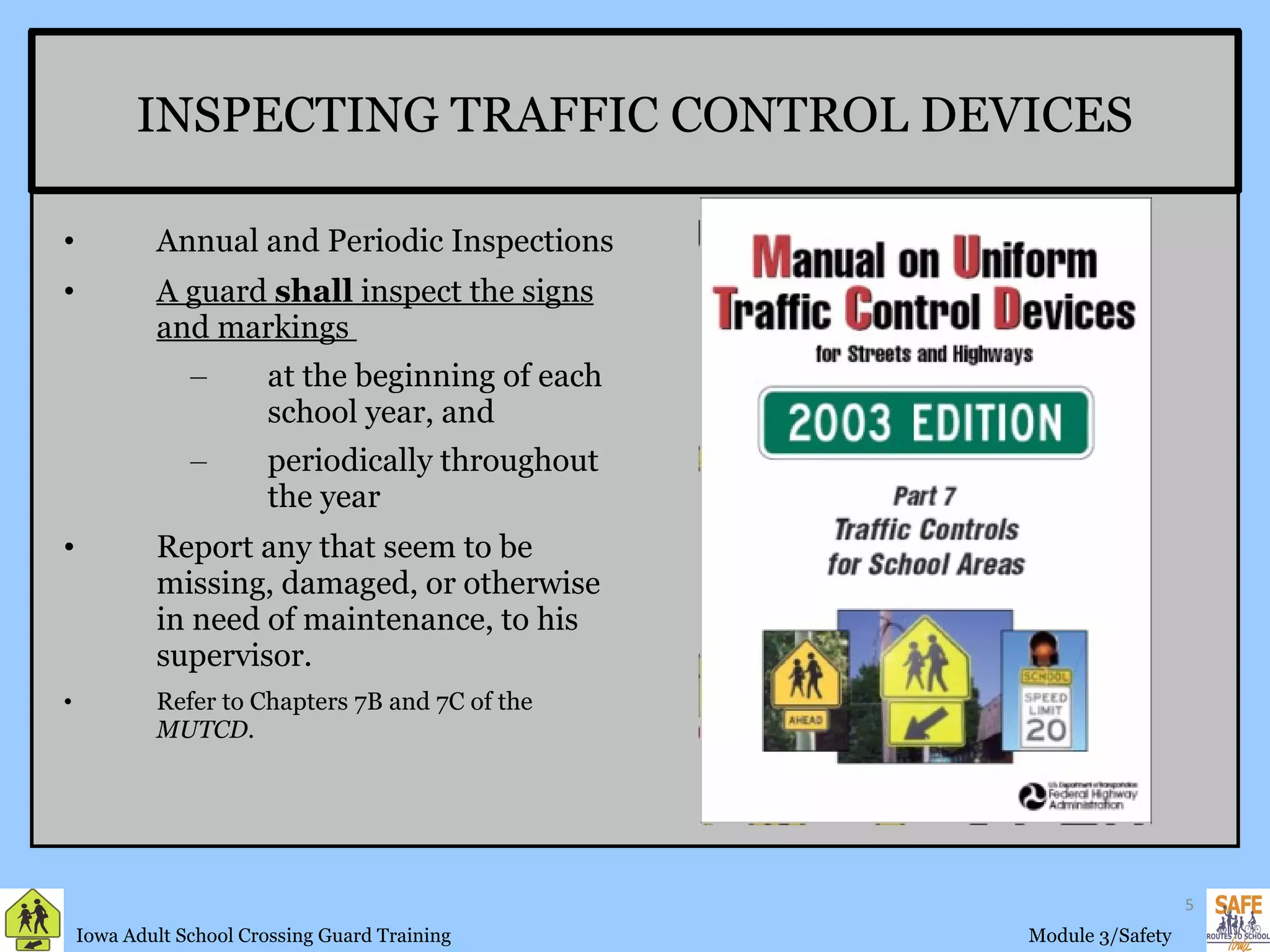 INSPECTING TRAFFIC CONTROL DEVICES Annual and Periodic Inspections A guard  shall  inspect the signs and markings  at the beginning of each school year, and periodically throughout the year  Report any that seem to be missing, damaged, or otherwise in need of maintenance, to his supervisor. Refer to Chapters 7B and 7C of the  MUTCD. 
