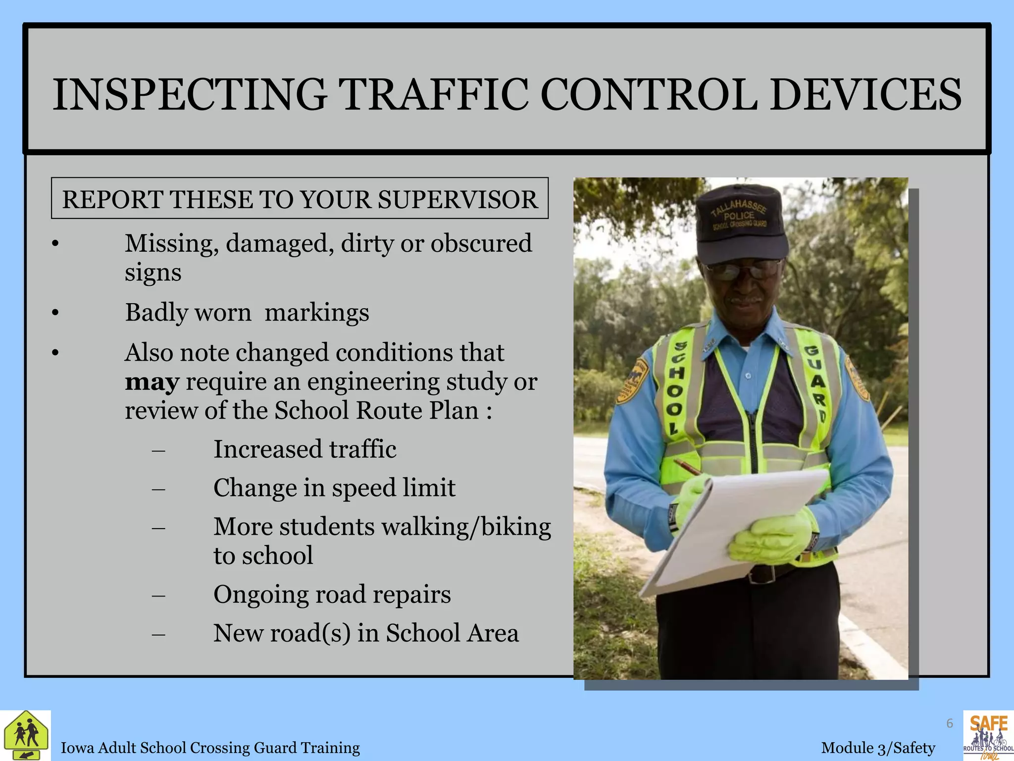 INSPECTING TRAFFIC CONTROL DEVICES Missing, damaged, dirty or obscured signs Badly worn  markings Also note changed conditions that  may  require an engineering study or review of the School Route Plan : Increased traffic Change in speed limit More students walking/biking to school Ongoing road repairs New road(s) in School Area REPORT THESE TO YOUR SUPERVISOR FSCGTG 